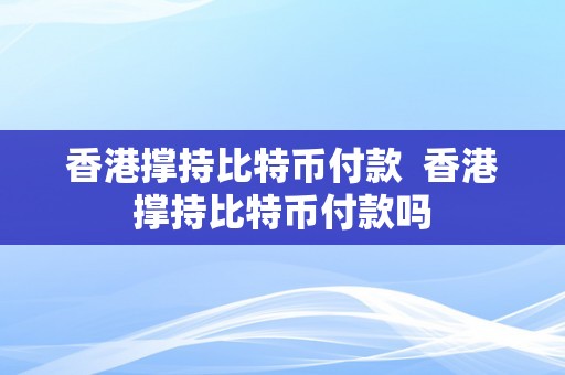 香港撑持比特币付款  香港撑持比特币付款吗