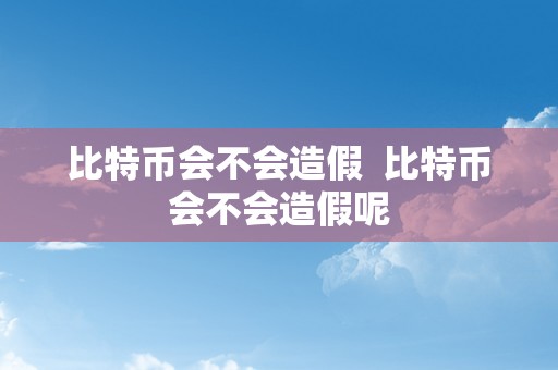 比特币会不会造假  比特币会不会造假呢