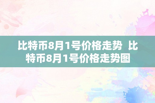 比特币8月1号价格走势  比特币8月1号价格走势图