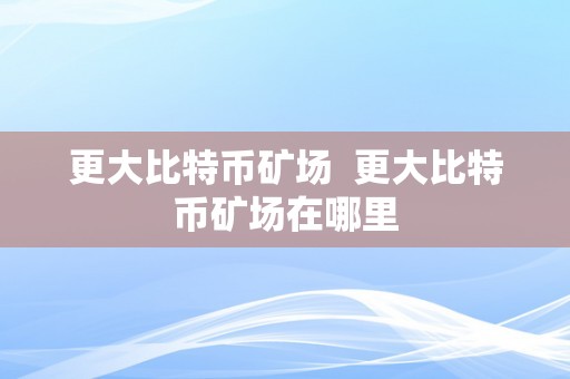 更大比特币矿场  更大比特币矿场在哪里