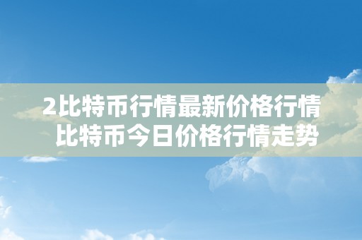 2比特币行情最新价格行情  比特币今日价格行情走势图二乱