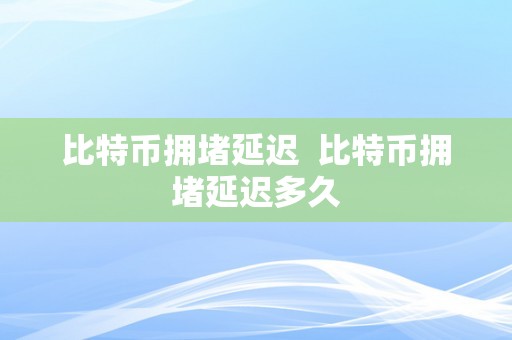 比特币拥堵延迟  比特币拥堵延迟多久