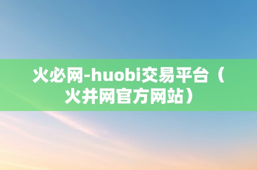 火必网-huobi交易平台（火并网官方网站）