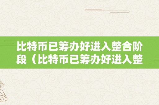 比特币已筹办好进入整合阶段（比特币已筹办好进入整合阶段了吗）