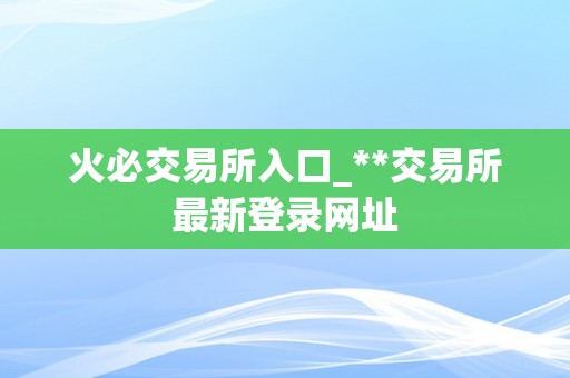 火必交易所入口_**交易所最新登录网址