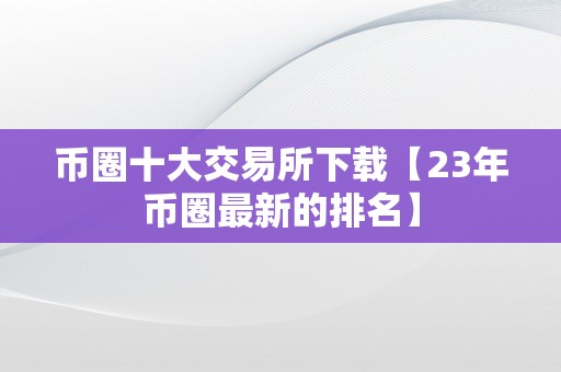 币圈十大交易所下载【23年币圈最新的排名】