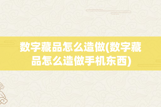 数字藏品怎么造做(数字藏品怎么造做手机东西)