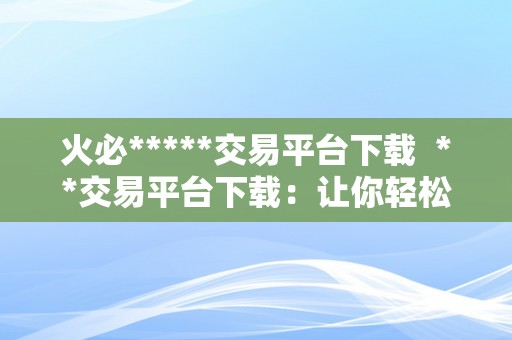 火必*****交易平台下载  **交易平台下载：让你轻松畅游数字货币世界
