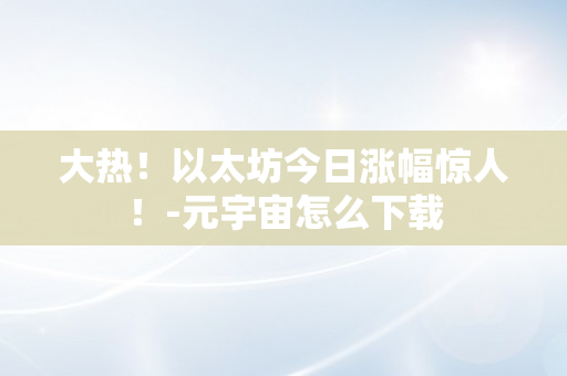 大热！以太坊今日涨幅惊人！-元宇宙怎么下载