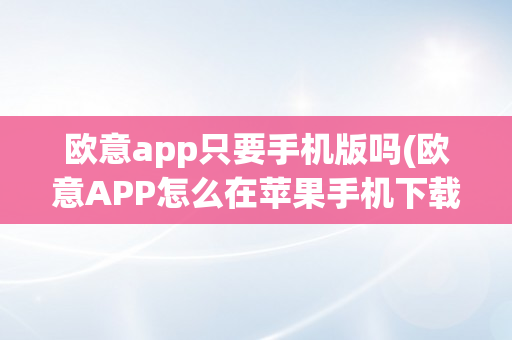 欧意app只要手机版吗(欧意APP怎么在苹果手机下载)