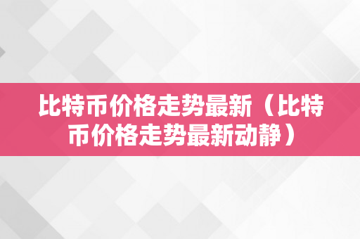 比特币价格走势最新（比特币价格走势最新动静）