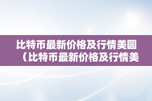 比特币最新价格及行情美圆（比特币最新价格及行情美圆汇率）