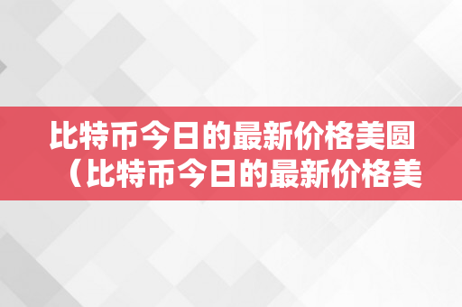 比特币今日的最新价格美圆（比特币今日的最新价格美圆汇率）