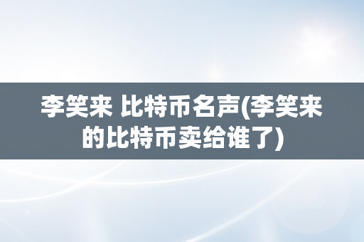 李笑来 比特币名声(李笑来的比特币卖给谁了)